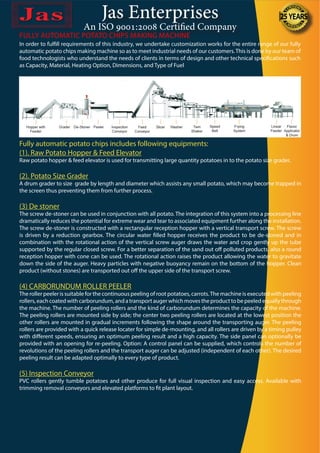 Jas Enterprises
An ISO 9001:2008 Certified Company
In order to fulfill requirements of this industry, we undertake customization works for the entire range of our fully
automatic potato chips making machine so as to meet industrial needs of our customers.This is done by our team of
food technologists who understand the needs of clients in terms of design and other technical specifications such
as Capacity, Material, Heating Option, Dimensions, and Type of Fuel
FULLY AUTOMATIC POTATO CHIPS MAKING MACHINE
Fully automatic potato chips includes following equipments:
(1). Raw Potato Hopper & Feed Elevator
Raw potato hopper & feed elevator is used for transmitting large quantity potatoes in to the potato size grader.
(2). Potato Size Grader
A drum grader to size grade by length and diameter which assists any small potato, which may become trapped in
the screen thus preventing them from further process.
(3) De stoner
The screw de-stoner can be used in conjunction with all potato. The integration of this system into a processing line
dramatically reduces the potential for extreme wear and tear to associated equipment further along the installation.
The screw de-stoner is constructed with a rectangular reception hopper with a vertical transport screw. The screw
is driven by a reduction gearbox. The circular water filled hopper receives the product to be de-stoned and in
combination with the rotational action of the vertical screw auger draws the water and crop gently up the tube
supported by the regular closed screw. For a better separation of the sand out off polluted products, also a round
reception hopper with cone can be used. The rotational action raises the product allowing the water to gravitate
down the side of the auger. Heavy particles with negative buoyancy remain on the bottom of the hopper. Clean
product (without stones) are transported out off the upper side of the transport screw.
(4) CARBORUNDUM ROLLER PEELER
The roller peeler is suitable for the continuous peeling of root potatoes, carrots.The machine is executed with peeling
rollers, each coated with carborundum, and a transport auger which moves the product to be peeled equally through
the machine. The number of peeling rollers and the kind of carborundum determines the capacity of the machine.
The peeling rollers are mounted side by side; the center two peeling rollers are located at the lowest position the
other rollers are mounted in gradual increments following the shape around the transporting auger. The peeling
rollers are provided with a quick release locater for simple de-mounting, and all rollers are driven by a timing pulley
with different speeds, ensuring an optimum peeling result and a high capacity. The side panel can optionally be
provided with an opening for re-peeling. Option: A control panel can be supplied, which controls the number of
revolutions of the peeling rollers and the transport auger can be adjusted (independent of each other). The desired
peeling result can be adapted optimally to every type of product.
(5) Inspection Conveyor
PVC rollers gently tumble potatoes and other produce for full visual inspection and easy access. Available with
trimming removal conveyors and elevated platforms to fit plant layout.
 