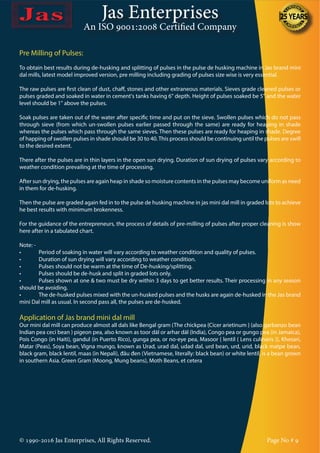 Jas Enterprises
An ISO 9001:2008 Certified Company
Pre Milling of Pulses:
To obtain best results during de-husking and splitting of pulses in the pulse de husking machine in Jas brand mini
dal mills, latest model improved version, pre milling including grading of pulses size wise is very essential.
The raw pulses are first clean of dust, chaff, stones and other extraneous materials. Sieves grade cleaned pulses or
pulses graded and soaked in water in cement's tanks having 6" depth. Height of pulses soaked be 5" and the water
level should be 1" above the pulses.
Soak pulses are taken out of the water after specific time and put on the sieve. Swollen pulses which do not pass
through sieve (from which un-swollen pulses earlier passed through the same) are ready for heaping in shade
whereas the pulses which pass through the same sieves. Then these pulses are ready for heaping in shade. Degree
of happing of swollen pulses in shade should be 30 to 40.This process should be continuing until the pulses are swill
to the desired extent.
There after the pulses are in thin layers in the open sun drying. Duration of sun drying of pulses vary according to
weather condition prevailing at the time of processing.
After sun drying, the pulses are again heap in shade so moisture contents in the pulses may become uniform as need
in them for de-husking.
Then the pulse are graded again fed in to the pulse de husking machine in jas mini dal mill in graded lots to achieve
he best results with minimum brokenness.
For the guidance of the entrepreneurs, the process of details of pre-milling of pulses after proper cleaning is show
here after in a tabulated chart.
Note: -
•	 Period of soaking in water will vary according to weather condition and quality of pulses.
•	 Duration of sun drying will vary according to weather condition.
•	 Pulses should not be warm at the time of De-husking/splitting.
•	 Pulses should be de-husk and split in graded lots only.
•	 Pulses shown at one & two must be dry within 3 days to get better results. Their processing in any season
should be avoiding.
•	 The de-husked pulses mixed with the un-husked pulses and the husks are again de-husked in the Jas brand
mini Dal mill as usual. In second pass all, the pulses are de-husked.
Application of Jas brand mini dal mill
Our mini dal mill can produce almost all dals like Bengal gram (The chickpea {Cicer arietinum } (also garbanzo bean
Indian pea ceci bean ) pigeon pea, also known as toor dāl or arhar dāl (India), Congo pea or gungo pea (in Jamaica),
Pois Congo (in Haiti), gandul (in Puerto Rico), gunga pea, or no-eye pea, Masoor { lentil ( Lens culinaris )}, Khesari,
Matar (Peas), Soya bean, Vigna mungo, known as Urad, urad dal, udad dal, urd bean, urd, urid, black matpe bean,
black gram, black lentil, maas (in Nepali), đâu đen (Vietnamese, literally: black bean) or white lentil, is a bean grown
in southern Asia. Green Gram (Moong, Mung beans), Moth Beans, et cetera
© 1990-2016 Jas Enterprises, All Rights Reserved. Page No # 9
 