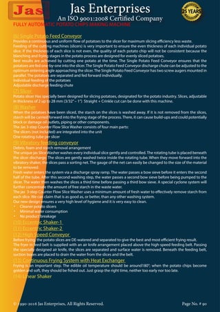 Jas Enterprises
An ISO 9001:2008 Certified Company
© 1990-2016 Jas Enterprises, All Rights Reserved. Page No. # 90
(6) Single Potato Feed Conveyor
Provides a continuous and uniform flow of potatoes to the slicer for maximum slicing efficiency less waste.
Feeding of the cutting machines (slicers) is very important to ensure the even thickness of each individual potato
slice. If the thickness of each slice is not even, the quality of each potato chip will not be consistent because the
blanching and frying stages in the potato process are designed for evenly sliced potatoes.
Best results are achieved by cutting one potato at the time. The Single Potato Feed Conveyor ensures that the
potatoes are fed one-by-one into the slicer.The Single Potato Feed Conveyor discharge chute can be adjusted to the
optimum entering angle approaching the slicer.The Single Potato Feed Conveyor has two screw augers mounted in
parallel. The potatoes are separated and fed forward individually.
Individual feeding of the potatoes
Adjustable discharge feeding chute
(7) Slicer
Potato slicer Has specially been designed for slicing potatoes, designated for the potato industry. Slices, adjustable
in thickness of 2 up to 28 mm (3/32”– 1”) Straight + Crinkle cut can be done with this machine.
(8) Washer
When the potatoes have been sliced, the starch on the slices is washed away. If it is not removed from the slices,
starch will be carried forward into the frying stage of the process. There, it can cause build-ups and could potentially
block or damage oil outlets, piping or other components.
The Jas 3-step Counter Flow Slice Washer consists of four main parts:
The slicers (not included) are integrated into the unit
One rotating tube per slicer
(9) Vibratory feeding conveyor
Debris, foam and starch removal arrangement
The unique jas Slice Washer washes every individual slice gently and controlled. The rotating tube is placed beneath
the slicer discharge. The slices are gently washed twice inside the rotating tube. When they move forward into the
vibratory shaker, the slices pass a sorting net. The gauge of the net can easily be changed to the size of the material
to be removed.
Fresh water enters the system via a discharge spray ramp. The water passes a bow sieve before it enters the second
half of the tube. After this second washing step, the water passes a second bow sieve before being pumped to the
slicer. The water then washes the slices a third time before passing a third bow sieve. A special cyclone system will
further concentrate the amount of free starch in the waste water.
The jas 3-step Counter Flow Slice Washer uses a minimum amount of fresh water to effectively remove starch from
each slice. We can claim that is as good as, or better, than any other washing system.
Our new design ensures a very high level of hygiene and it is very easy to clean.
•	 Cleaner potato slicers
•	 Minimal water consumption
•	 No product breakage
(10) Eccentric Shaker-1
(11) Eccentric Shaker-2
(12) High Speed Conveyor
Before frying, the potato slices are DE-watered and separated to give the best and most efficient frying result.
The fryer in feed belt is supplied with an air knife arrangement placed above the high-speed feeding belt. Passing
the specially designed air knife, the slices are separated and surface water is removed. Beneath the feeding belt,
suction boxes are placed to drain the water from the slices and the belt.
(13) Continuous Frying System with Heat Exchanger
Frying is an important step. The edible oil temperature should be around180°; when the potato chips become
golden and soft, they should be fished out. Just grasp the right time, neither too early nor too late.
(14) Linear Shaker
FULLY AUTOMATIC POTATO CHIPS MAKING MACHINE
 