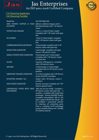 Jas Enterprises
An ISO 9001:2008 Certified Company
© 1990-2016 Jas Enterprises, All Rights Reserved. Page No. # 91
(15) Flavoring Applicator
(16) Flavoring Tumbler
Model No JAS-FAPCMM-200
RAW POTATO HOPPER & FEED
ELEVATOR
600mm x 600mm Hopper with 5
feet feed elevator with 1 HP electric
motor
POTATO SIZE GRADER 5 feet x 2 .5 feet X 8 feet height
complete with 1 HP motor with gear
box
DE STONER 5 feet X 10 feet height complete
with 1 HP electric motor with gear
box
CARBORUNDUM ROLLER PEELER 10 feet length complete with 3 HP
electric motor with gear box
INSPECTION CONVEYOR 5 feet length complete with gear
box an 1 HP electric motor
SINGLE POTATO FEED CONVEYOR 5 feet length and 15 feet height
complete with 1 HP electric motor
and gear box
SLICER Capacity 1200 kg per hr complete
with 2 HP electric motor
WASHER 10 feet length X 12 feet height
complete with 0.5 HP electric motor
gearbox
VIBRATORY FEEDING CONVEYOR 4 x 3 feet complete with 1HP Electric
motor and VFD 2 numbers
ECCENTRIC SHAKER 1 & 2 Shaker with 1 HP electric motor 2
numbers
HIGH SPEED CONVEYOR Shorter conveyor complete wit 1 HP
electric geared motor
CONTINUOUS FRYER WITH HEAT
EXCHANGER
Belt size 42 inch width complete 1
HP electric motor with gear box - 3
numbers complete with wood heat
exchanger having 8,00,000 Kcal/hr
complete consumption 200 to 220
kg/hr against 80/90 liter diesel per
hr complete 1- pneumatic cylinder
for cleaning, all contacting parts
from s.s complete 15 HP centrifugal
pump complete filting unit, 750/800
oil holding capacity
 