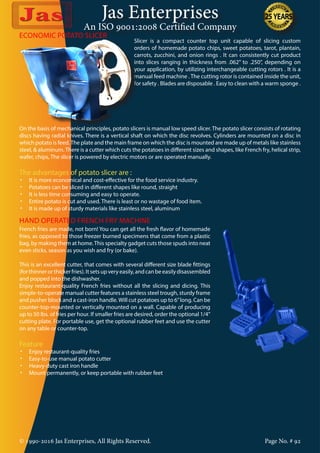 Jas Enterprises
An ISO 9001:2008 Certified Company
© 1990-2016 Jas Enterprises, All Rights Reserved. Page No. # 92
ECONOMIC POTATO SLICER
Slicer is a compact counter top unit capable of slicing custom
orders of homemade potato chips, sweet potatoes, tarot, plantain,
carrots, zucchini, and onion rings . It can consistently cut product
into slices ranging in thickness from .062” to .250”, depending on
your application, by utilizing interchangeable cutting rotors . It is a
manual feed machine . The cutting rotor is contained inside the unit,
for safety . Blades are disposable . Easy to clean with a warm sponge .
On the basis of mechanical principles, potato slicers is manual low speed slicer. The potato slicer consists of rotating
discs having radial knives. There is a vertical shaft on which the disc revolves. Cylinders are mounted on a disc in
which potato is feed.The plate and the main frame on which the disc is mounted are made up of metals like stainless
steel, & aluminum.There is a cutter which cuts the potatoes in different sizes and shapes, like French fry, helical strip,
wafer, chips, The slicer is powered by electric motors or are operated manually.
The advantages of potato slicer are :
•	 It is more economical and cost-effective for the food service industry.
•	 Potatoes can be sliced in different shapes like round, straight
•	 It is less time consuming and easy to operate.
•	 Entire potato is cut and used. There is least or no wastage of food item.
•	 It is made up of sturdy materials like stainless steel, aluminum
HAND OPERATED FRENCH FRY MACHINE
French fries are made, not born! You can get all the fresh flavor of homemade
fries, as opposed to those freezer burned specimens that come from a plastic
bag, by making them at home.This specialty gadget cuts those spuds into neat
even sticks, season as you wish and fry (or bake).
This is an excellent cutter, that comes with several different size blade fittings
(forthinnerorthickerfries).Itsetsupveryeasily,andcanbeeasilydisassembled
and popped into the dishwasher.
Enjoy restaurant-quality French fries without all the slicing and dicing. This
simple-to-operate manual cutter features a stainless steel trough, sturdy frame
and pusher block and a cast-iron handle.Will cut potatoes up to 6”long. Can be
counter-top-mounted or vertically mounted on a wall. Capable of producing
up to 50 lbs. of fries per hour. If smaller fries are desired, order the optional 1/4”
cutting plate. For portable use, get the optional rubber feet and use the cutter
on any table or counter-top.
Feature
•	 Enjoy restaurant-quality fries
•	 Easy-to-use manual potato cutter
•	 Heavy-duty cast iron handle
•	 Mount permanently, or keep portable with rubber feet
 