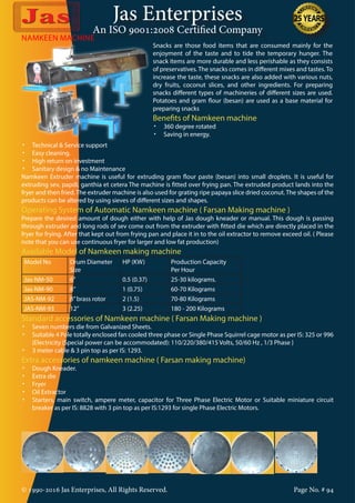 Jas Enterprises
An ISO 9001:2008 Certified Company
© 1990-2016 Jas Enterprises, All Rights Reserved. Page No. # 94
NAMKEEN MACHINE
Snacks are those food items that are consumed mainly for the
enjoyment of the taste and to tide the temporary hunger. The
snack items are more durable and less perishable as they consists
of preservatives. The snacks comes in different mixes and tastes. To
increase the taste, these snacks are also added with various nuts,
dry fruits, coconut slices, and other ingredients. For preparing
snacks different types of machineries of different sizes are used.
Potatoes and gram flour (besan) are used as a base material for
preparing snacks
Benefits of Namkeen machine
•	 360 degree rotated
•	 Saving in energy.
•	 Technical & Service support
•	 Easy cleaning.
•	 High return on investment
•	 Sanitary design & no Maintenance
Namkeen Extruder machine is useful for extruding gram flour paste (besan) into small droplets. It is useful for
extruding sev, papdi, ganthia et cetera The machine is fitted over frying pan. The extruded product lands into the
fryer and then fried. The extruder machine is also used for grating ripe papaya slice dried coconut. The shapes of the
products can be altered by using sieves of different sizes and shapes.
Operating System of Automatic Namkeen machine ( Farsan Making machine )
Prepare the desired amount of dough either with help of Jas dough kneader or manual. This dough is passing
through extruder and long rods of sev come out from the extruder with fitted die which are directly placed in the
fryer for frying. After that kept out from frying pan and place it in to the oil extractor to remove exceed oil. ( Please
note that you can use continuous fryer for larger and low fat production)
Available Model of Namkeen making machine
Model No Drum Diameter
Size
HP (KW) Production Capacity
Per Hour
Jas-NM-50 6” 0.5 (0.37) 25-30 kilograms.
Jas-NM-90 8” 1 (0.75) 60-70 Kilograms
JAS-NM-92 8”brass rotor 2 (1.5) 70-80 Kilograms
JAS-NM-93 12” 3 (2.25) 180 - 200 Kilograms
Standard accessories of Namkeen machine ( Farsan Making machine )
•	 Seven numbers die from Galvanized Sheets.
•	 Suitable 4 Pole totally enclosed fan cooled three phase or Single Phase Squirrel cage motor as per IS: 325 or 996
{Electricity (Special power can be accommodated): 110/220/380/415 Volts, 50/60 Hz , 1/3 Phase }
•	 3 meter cable & 3 pin top as per IS: 1293.
Extra accessories of namkeen machine ( Farsan making machine)
•	 Dough Kneader.
•	 Extra die
•	 Fryer
•	 Oil Extractor
•	 Starters, main switch, ampere meter, capacitor for Three Phase Electric Motor or Suitable miniature circuit
breaker as per IS: 8828 with 3 pin top as per IS:1293 for single Phase Electric Motors.
 