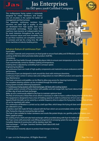 Jas Enterprises
An ISO 9001:2008 Certified Company
© 1990-2016 Jas Enterprises, All Rights Reserved. Page No. # 95
CONTINUOUS NAMKEEN FRYING SYSTEM
The multipurpose frying system is exclusively
designed for Indian Namkeens and Snacks.
Less oil circulates in the system for better oil
management and fast turnover.
Our automatic continuous namkeen fryer
machines are rated high in quality, as they
are developed from high quality steel using
sophisticated technology. These snack fryer
machines have become an indispensable items
for snack industries throughout the world, for
their exclusive nature and more durability. Easy
to use these machines are completely resistant
to corrosion and last for a long time. We offer
these machines at industry leading prices.
Advance feature of continuous fryer
Food Safety
All contact materials and components are food grade to ensure food safety and Oil filtration system prolongs
cooking oil life time which promotes better product shelf life.
Consistency
Oil enters the fryer kettle through strategically places inlets to ensure even temperature across the fryer.
Fryer automatically control to stabilize cooking oil temperature.
Cooking time is adjusted by controlling fryer’s conveyor speed.
Engineering Excellence
Jas continuous fryers are made of high quality components and material to ensure endurance and high
performance.
Continuous Fryers are designed to work around the clock with minimum downtime.
Continuous Fryers comes in various sizes and configurations to meet different product and capacity requirements.
Easy Maintenance
The hood, conveyors and paddles can be lifted to allow easy access for cleaning/maintenance.
For complete cleaning solution can be circulated through the entire system
Frying System includes following Equipments :
(1) Continuous Frying System with Heat Exchanger, Oil Tank with Cooling System
Complete system consists of frying section with paddles and sub merger belt, top hood, takeout belt, continuous
oil filter, day oil tank and heat exchanger.
Make up oil is continuously added to the fryer to maintain optimum level.
The flow of oil ensures a linear flow of oil, which is necessary in order to have a uniform frying time for all the slices.
The equipment is designed to have a low oil holding capacity in order to achieve low oil turn over ratio.
Speed of both the belts can be varied by a variable frequency drive to adjust the frying time. Similarly flow of inlet
oil can be regulated with valves.
The continuous oil filtration is carried out by a belt type filter, which keeps the frying oil clean and filtered particles
are collected in a tray.
A stainless steel 304 made Oil Tank is placed with the fryer which can accommodate entire oil in the system.
After frying the chips are received by take out belt.
The fryer is also suitable for Indian namkeens and snacks like potato bhujia, sev, ganthia, poha (rice flakes), corn
flakes, papdi et cetera
For cooling of oil a shell and tube heat exchanger will be provided along with fryer for better oil management.
The Fryer comes with pneumatic auto lifting arrangement of conveying system for easy cleaning and maintenance.
Complete Material of construction will be stainless steel 304.
Heat exchanger :- Coil type- Seamless Stainless Steel tubes & MS shell
Instant response
Oil temperature instantly adjusts to product load changes in the fryer.
 