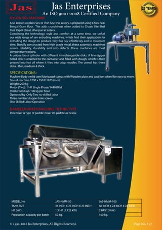 Jas Enterprises
An ISO 9001:2008 Certified Company
© 1990-2016 Jas Enterprises, All Rights Reserved. Page No. # 97
NYLON SEV MACHINE
Also known as plain Sev or Thin Sev, this savory is prepared using Chick Pea/
Bengal Gram flour. This adds crunchiness when added to Chaats like Bhel
Puri, Papdi Chaat, dhai puri et cetera.
Combining the technology, style and comfort at a same time, we unfurl
our wide range of sev extruding machines, which find their application for
extruding the dough to produce very fine sev effortlessly and in minimum
time. Sturdily constructed from high grade metal, these automatic machines
ensure reliability, durability and zero defects. These machines are most
competitively priced.
A unique brass cylinder with different interchangeable disks. A fine-tapper
holed disk is attached to the container and filled with dough, which is then
pressed into hot oil where it fries into crisp noodles. The utensil has three
disks - thin, medium & thick.
SPECIFICATIONS :
Machine Body : mild steel fabricated stands with Wooden plate and cast iron wheel for easy to move.
Size of machine 1200 x 550 X 1675 (mm)
Weight :200 kg
Motor (Two): 1 HP Single Phase/1440 RPM
Production Cap.:100 kg per hour
Operated by :Only Two nu-skilled labor
Three numbers tapper hole screen
One Skilled Labor Operation
NAMKEEN MIXER MACHINE TILTING TYPE
This mixer is type of paddle mixer it’s paddle as below
MODEL No JAS-NMM-50 JAS-NMM-100
TANK SIZE 36 INCH X 23 INCH X 23 INCH 60 INCH X 24 INCH X 24 INCH
HP (kW) 1.5 HP (1.125 kW) 2 HP (1.5 kW)
Production capacity per batch 50 kg. 100 kg.
 