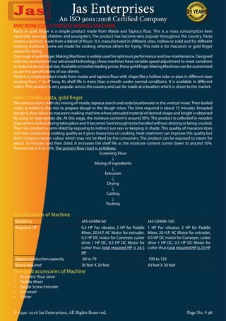 Jas Enterprises
An ISO 9001:2008 Certified Company
© 1990-2016 Jas Enterprises, All Rights Reserved. Page No. # 98
MACRONI (GOLD FINGER) MAKING MACHINE
Pasta or gold finger is a simple product made from Maida and Tapioca flour. This is a mass consumption item
especially amongst children and youngsters. The product has become very popular throughout the country. Pasta
means a product made from a blend of flours. It is manufactured in different sizes, hollow or solid and for different
cooking methods. Some are made for cooking whereas others for frying. This note is for macaroni or gold finger
meant for frying.
Our range of gold finger Making Machines is widely used for optimum performance and low maintenance. Designed
with the assistance of our advanced technology, these machines have variable speed adjustment to meet variations
inmaterialdensityandsize.Availableatmarketleadingprices,thesegoldfingerMakingMachinescanbecustomized
as per the specifications of our clients.
Pasta is a simple product made from maida and tapioca flour with shape like a hollow tube or pipe in different sizes
ranging from 1” to 4” long. Its shelf life is more than a month under normal conditions. It is available in different
colors. This product is very popular across the country and can be made at a location which is closer to the market.
How to make pasta, gold finger
The process starts with dry mixing of maida, tapioca starch and soda bicarbonate in the vertical mixer. Then boiled
water is added to this mix to prepare dough in the dough mixer. The time required is about 15 minutes. Kneaded
dough is then taken to macaroni-making machine where extruded material of desired shape and length is obtained
by using an appropriate die. At this stage, the moisture content is around 30%. The product is collected in wooden
trays where surface drying takes place and it becomes hard enough to be handled without sticking or being crushed.
Then the product is semi-dried by exposing to indirect sun rays or keeping in shade. This quality of macaroni does
not have satisfactory cooking quality as it gives heavy loss on cooking. Heat treatment can improve this quality but
then it imparts brown colour which may not be liked by the consumers. The product can be exposed to steam for
about 15 minutes and then dried. It increases the shelf life as the moisture content comes down to around 10%.
Process loss is 8 to 10%. The process flow chart is as follows:
Screening Flour
↓
Mixing of ingredients
↓
Extrusion
↓
Drying
↓
Cutting
↓
Packing
Specifications of Machine
Model no JAS-GFMM-60 JAS-GFMM-100
Required HP 0.5 HP For vibrator, 2 HP for Paddle
Mixer, 20 H.P. AC Motor for extruder,
0.5 HP DC motor for Conveyer, cutter
drive 1 HP DC, 0.5 HP DC Motor for
cutter thus total required HP is 24.5
HP
1 HP For vibrator, 2 HP for Paddle
Mixer, 20 H.P. AC Motor for extruder,
0.5 HP DC motor for Conveyer, cutter
drive 1 HP DC, 0.5 HP DC Motor for
cutter thus total required HP is 25 HP
Approx production capacity 60 to 70 100 to 125
Space required 30 feet X 20 feet 30 feet X 20 feet
Standard accessories of Machine
•	 Eccentric flour sieve
•	 Paddle Mixer
•	 Single Screw Extruder
•	 Conveyer
•	 Cutter
 