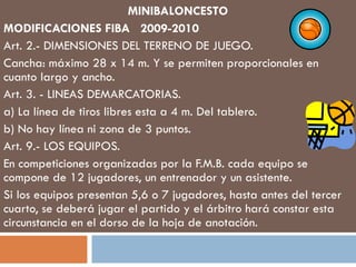 MINIBALONCESTO MODIFICACIONES FIBA  2009-2010 Art. 2.- DIMENSIONES DEL TERRENO DE JUEGO. Cancha: máximo 28 x 14 m. Y se permiten proporcionales en cuanto largo y ancho. Art. 3. - LINEAS DEMARCATORIAS. a) La línea de tiros libres esta a 4 m. Del tablero. b) No hay línea ni zona de 3 puntos. Art. 9.- LOS EQUIPOS. En competiciones organizadas por la F.M.B. cada equipo se compone de 12 jugadores, un entrenador y un asistente. Si los equipos presentan 5,6 o 7 jugadores, hasta antes del tercer cuarto, se deberá jugar el partido y el árbitro hará constar esta circunstancia en el dorso de la hoja de anotación. 