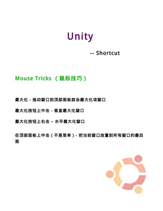 Unity
                      -- Shortcut



Mouse Tricks （鼠标技巧）


最大化 - 拖动窗口到顶部面板就会最大化该窗口

最大化按钮上中击 - 垂直最大化窗口

最大化按钮上右击 – 水平最大化窗口


在顶部面板上中击（不是菜单）- 把当前窗口放置到所有窗口的最后
面
 