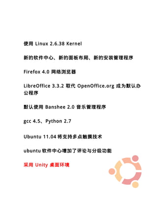 使用 Linux 2.6.38 Kernel


新的软件中心、新的面板布局、新的安装管理程序


Firefox 4.0 网络浏览器


LibreOffice 3.3.2 取代 OpenOffice.org 成为默认办
公程序


默认使用 Banshee 2.0 音乐管理程序


gcc 4.5、Python 2.7


Ubuntu 11.04 将支持多点触摸技术


ubuntu 软件中心增加了评论与分级功能


采用 Unity 桌面环境
 