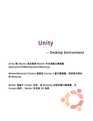 Unity
                            -- Desktop Environment


Unity 是 Ubuntu 首次使用 Mutter 作为其窗口管理器
(Awesome/FVWM/Openbox/Metacity)


Mutter(Metacity Clutter) 是嵌在 Gnome 3 窗口管理器，用來取代原本
的 Metacity


Mutter 是基于 Clutter 开发，由 Metacity 改进的窗口管理器，与
Compiz 类似 ，Mutter 仅支持 3D 加速
 