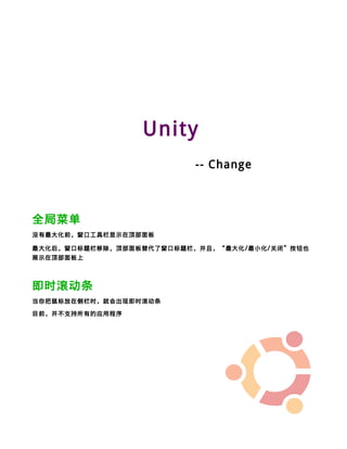 Unity
                            -- Change



全局菜单
没有最大化前，窗口工具栏显示在顶部面板

最大化后，窗口标题栏移除，顶部面板替代了窗口标题栏，并且，“最大化 / 最小化 / 关闭”按钮也
展示在顶部面板上




即时滚动条
当你把鼠标放在侧栏时，就会出现即时滚动条

目前，并不支持所有的应用程序
 