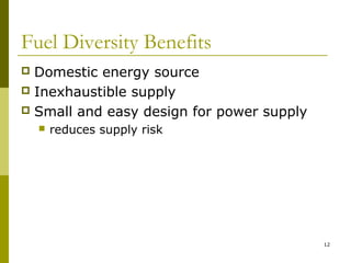 12
Fuel Diversity Benefits
 Domestic energy source
 Inexhaustible supply
 Small and easy design for power supply
 reduces supply risk
 