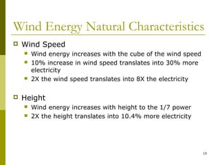 15
Wind Energy Natural Characteristics
 Wind Speed
 Wind energy increases with the cube of the wind speed
 10% increase in wind speed translates into 30% more
electricity
 2X the wind speed translates into 8X the electricity
 Height
 Wind energy increases with height to the 1/7 power
 2X the height translates into 10.4% more electricity
 