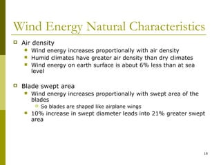 16
Wind Energy Natural Characteristics
 Air density
 Wind energy increases proportionally with air density
 Humid climates have greater air density than dry climates
 Wind energy on earth surface is about 6% less than at sea
level
 Blade swept area
 Wind energy increases proportionally with swept area of the
blades
 So blades are shaped like airplane wings
 10% increase in swept diameter leads into 21% greater swept
area
 