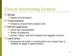 21
Factors determining location
 Winds
 Speed and direction
 Transmission
 Distance of grid from project site
 Permit approval
 Land-use compatibility
 Public acceptance
 Visual, noise, and bird impacts are biggest concern
 Land area
 Economics of scale in construction as a large area is
needed to apply a good project
 