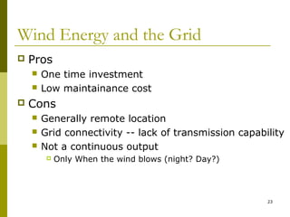 23
Wind Energy and the Grid
 Pros
 One time investment
 Low maintainance cost
 Cons
 Generally remote location
 Grid connectivity -- lack of transmission capability
 Not a continuous output
 Only When the wind blows (night? Day?)
 