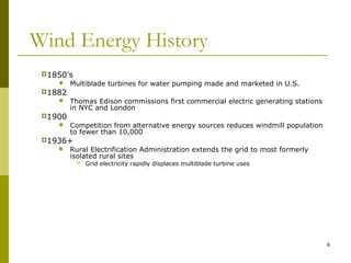 6
Wind Energy History
1850’s
 Multiblade turbines for water pumping made and marketed in U.S.
1882
 Thomas Edison commissions first commercial electric generating stations
in NYC and London
1900
 Competition from alternative energy sources reduces windmill population
to fewer than 10,000
1936+
 Rural Electrification Administration extends the grid to most formerly
isolated rural sites
 Grid electricity rapidly displaces multiblade turbine uses
 