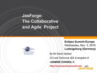 JasForge:
The Collaborative
and Agile Project
Eclipse Summit Europe
Wednesday, Nov. 3, 2010
Ludwigsburg (Germany)
By Mr Karim Djafaar
CO and Technical JEE Evangelist of
JASMINE CONSEIL ©
http://www.jasmineconseil.com
 
