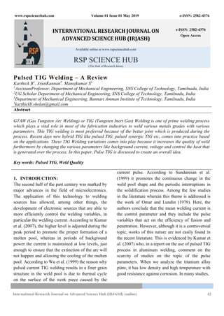 www.rspsciencehub.com Volume 01 Issue 01 May 2019 e-ISSN: 2582-4376
International Research Journal on Advanced Science Hub (IRJASH) (online) 42
INTERNATIONAL RESEARCH JOURNAL ON
ADVANCED SCIENCE HUB (IRJASH)
e-ISSN: 2582-4376
Open Access
Available online at www.rspsciencehub.com
RSP SCIENCE HUB
(The Hub of Research Ideas)
Pulsed TIG Welding – A Review
Karthick B1
, ArunKannan2
, Manojkumar S3
1
AssistantProfessor, Department of Mechanical Engineering, SNS College of Technology, Tamilnadu, India
2
UG Scholar Department of Mechanical Engineering, SNS College of Technology, Tamilnadu, India
3
Department of Mechanical Engineering, Bannari Amman Institute of Technology, Tamilnadu, India
1
karthickb.shelan@gmail.com
Abstract
GTAW (Gas Tungsten Arc Welding) or TIG (Tungsten Inert Gas) Welding is one of prime welding process
which plays a vital role in most of the fabrication industries to weld various metals grades with various
parameters. This TIG welding is most preferred because of the better joint which is produced during the
process. Recent days new hybrid TIG like pulsed TIG, pulsed synergic TIG etc, comes into practice based
on the applications. These TIG Welding variations comes into play because it increases the quality of weld
furthermore by changing the various parameters like background current, voltage and control the heat that
is generated over the process. In this paper, Pulse TIG is discussed to create an overall idea.
Key words: Pulsed TIG, Weld Quality
1. INTRODUCTION:
The second half of the past century was marked by
major advances in the field of microelectronics.
The application of this technology to welding
sources has allowed, among other things, the
development of electronic sources that are able to
more efficiently control the welding variables, in
particular the welding current. According to Kumar
et al. (2007), the higher level is adjusted during the
peak period to promote the proper formation of a
molten pool, whereas in periods of background
power the current is maintained at low levels, just
enough to ensure that the extinction of the arc will
not happen and allowing the cooling of the molten
pool. According to Wu et al. (1999) the reason why
pulsed current TIG welding results in a finer grain
structure in the weld pool is due to thermal cycle
on the surface of the work piece caused by the
current pulse. According to Sundaresan et al.
(1999) it promotes the continuous change in the
weld pool shape and the periodic interruptions in
the solidification process. Among the few studies
in the literature wherein this theme is addressed is
the work of Omar and Lundin (1979). Here, the
authors conclude that the mean welding current is
the control parameter and they include the pulse
variables that act on the efficiency of fusion and
penetration. However, although it is a controversial
topic, works of this nature are not easily found in
the recent literature. This is evidenced by Kumar et
al. (2007) who, in a report on the use of pulsed TIG
process in aluminum welding, comment on the
scarcity of studies on the topic of the pulse
parameters. When we analyze the titanium alloy
plate, it has low density and high temperature with
good resistance against corrosion. In many studies,
 