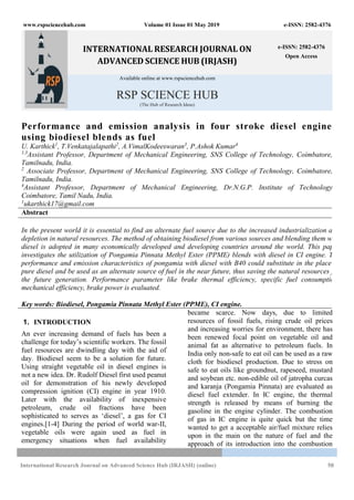 www.rspsciencehub.com Volume 01 Issue 01 May 2019 e-ISSN: 2582-4376
International Research Journal on Advanced Science Hub (IRJASH) (online) 50
INTERNATIONAL RESEARCH JOURNAL ON
ADVANCED SCIENCE HUB (IRJASH)
e-ISSN: 2582-4376
Open Access
Available online at www.rspsciencehub.com
RSP SCIENCE HUB
(The Hub of Research Ideas)
Performance and emission analysis in four stroke diesel engine
using biodiesel blends as fuel
U. Karthick1
, T.Venkatajalapathi2
, A.VimalKodeeswaran3
, P.Ashok Kumar4
1,3
Assistant Professor, Department of Mechanical Engineering, SNS College of Technology, Coimbatore,
Tamilnadu, India.
2
Associate Professor, Department of Mechanical Engineering, SNS College of Technology, Coimbatore,
Tamilnadu, India.
4
Assistant Professor, Department of Mechanical Engineering, Dr.N.G.P. Institute of Technology
Coimbatore, Tamil Nadu, India.
1
ukarthick17@gmail.com
Abstract
In the present world it is essential to find an alternate fuel source due to the increased industrialization and
depletion in natural resources. The method of obtaining biodiesel from various sources and blending them with
diesel is adopted in many economically developed and developing countries around the world. This paper
investigates the utilization of Pongamia Pinnata Methyl Ester (PPME) blends with diesel in CI engine. The
performance and emission characteristics of pongamia with diesel with B40 could substitute in the place of
pure diesel and be used as an alternate source of fuel in the near future, thus saving the natural resources for
the future generation. Performance parameter like brake thermal efficiency, specific fuel consumption,
mechanical efficiency, brake power is evaluated.
Key words: Biodiesel, Pongamia Pinnata Methyl Ester (PPME), CI engine.
1. INTRODUCTION
An ever increasing demand of fuels has been a
challenge for today’s scientific workers. The fossil
fuel resources are dwindling day with the aid of
day. Biodiesel seem to be a solution for future.
Using straight vegetable oil in diesel engines is
not a new idea. Dr. Rudolf Diesel first used peanut
oil for demonstration of his newly developed
compression ignition (CI) engine in year 1910.
Later with the availability of inexpensive
petroleum, crude oil fractions have been
sophisticated to serves as ‘diesel’, a gas for CI
engines.[1-4] During the period of world war-II,
vegetable oils were again used as fuel in
emergency situations when fuel availability
became scarce. Now days, due to limited
resources of fossil fuels, rising crude oil prices
and increasing worries for environment, there has
been renewed focal point on vegetable oil and
animal fat as alternative to petroleum fuels. In
India only non-safe to eat oil can be used as a raw
cloth for biodiesel production. Due to stress on
safe to eat oils like groundnut, rapeseed, mustard
and soybean etc. non-edible oil of jatropha curcas
and karanja (Pongamia Pinnata) are evaluated as
diesel fuel extender. In IC engine, the thermal
strength is released by means of burning the
gasoline in the engine cylinder. The combustion
of gas in IC engine is quite quick but the time
wanted to get a acceptable air/fuel mixture relies
upon in the main on the nature of fuel and the
approach of its introduction into the combustion
 