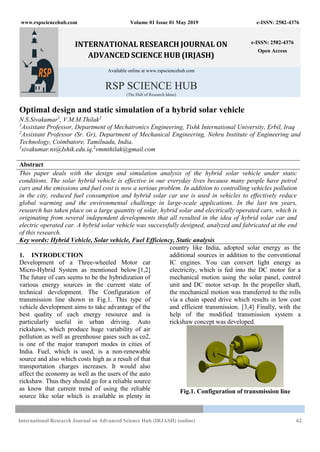 www.rspsciencehub.com Volume 01 Issue 01 May 2019 e-ISSN: 2582-4376
International Research Journal on Advanced Science Hub (IRJASH) (online) 62
INTERNATIONAL RESEARCH JOURNAL ON
ADVANCED SCIENCE HUB (IRJASH)
e-ISSN: 2582-4376
Open Access
Available online at www.rspsciencehub.com
RSP SCIENCE HUB
(The Hub of Research Ideas)
Optimal design and static simulation of a hybrid solar vehicle
N.S.Sivakumar1
, V.M.M.Thilak2
1
Assistant Professor, Department of Mechatronics Engineering, Tishk International University, Erbil, Iraq
2
Assistant Professor (Sr. Gr), Department of Mechanical Engineering, Nehru Institute of Engineering and
Technology, Coimbatore, Tamilnadu, India.
1
sivakumar.ns@Ishik.edu.iq,2
vmmthilak@gmail.com
Abstract
This paper deals with the design and simulation analysis of the hybrid solar vehicle under static
conditions. The solar hybrid vehicle is effective in our everyday lives because many people have petrol
cars and the emissions and fuel cost is now a serious problem. In addition to controlling vehicles pollution
in the city, reduced fuel consumption and hybrid solar car use is used in vehicles to effectively reduce
global warming and the environmental challenge in large-scale applications. In the last ten years,
research has taken place on a large quantity of solar, hybrid solar and electrically operated cars, which is
originating from several independent developments that all resulted in the idea of hybrid solar car and
electric operated car. A hybrid solar vehicle was successfully designed, analyzed and fabricated at the end
of this research.
Key words: Hybrid Vehicle, Solar vehicle, Fuel Efficiency, Static analysis
1. INTRODUCTION
Development of a Three-wheeled Motor car
Micro-Hybrid System as mentioned below.[1,2]
The future of cars seems to be the hybridization of
various energy sources in the current state of
technical development. The Configuration of
transmission line shown in Fig.1. This type of
vehicle development aims to take advantage of the
best quality of each energy resource and is
particularly useful in urban driving. Auto
rickshaws, which produce huge variability of air
pollution as well as greenhouse gases such as co2,
is one of the major transport modes in cities of
India. Fuel, which is used, is a non-renewable
source and also which costs high as a result of that
transportation charges increases. It would also
affect the economy as well as the users of the auto
rickshaw. Thus they should go for a reliable source
as know that current trend of using the reliable
source like solar which is available in plenty in
country like India, adopted solar energy as the
additional sources in addition to the conventional
IC engines. You can convert light energy as
electricity, which is fed into the DC motor for a
mechanical motion using the solar panel, control
unit and DC motor set-up. In the propeller shaft,
the mechanical motion was transferred to the rolls
via a chain speed drive which results in low cost
and efficient transmission. [3,4] Finally, with the
help of the modified transmission system a
rickshaw concept was developed.
Fig.1. Configuration of transmission line
 