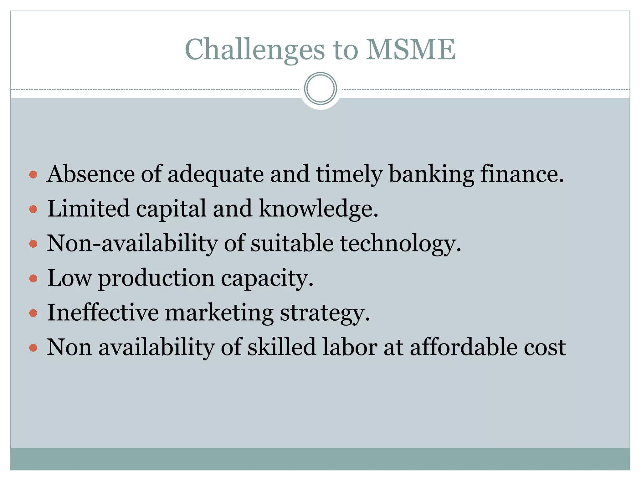 Challenges to MSME
 Absence of adequate and timely banking finance.
 Limited capital and knowledge.
 Non-availability of suitable technology.
 Low production capacity.
 Ineffective marketing strategy.
 Non availability of skilled labor at affordable cost
 