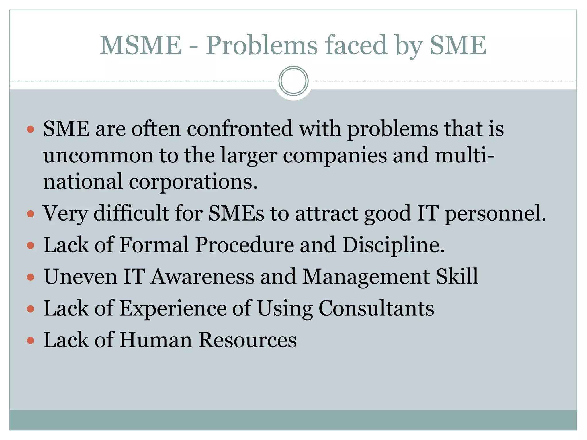 MSME - Problems faced by SME
 SME are often confronted with problems that is
uncommon to the larger companies and multi-
national corporations.
 Very difficult for SMEs to attract good IT personnel.
 Lack of Formal Procedure and Discipline.
 Uneven IT Awareness and Management Skill
 Lack of Experience of Using Consultants
 Lack of Human Resources
 