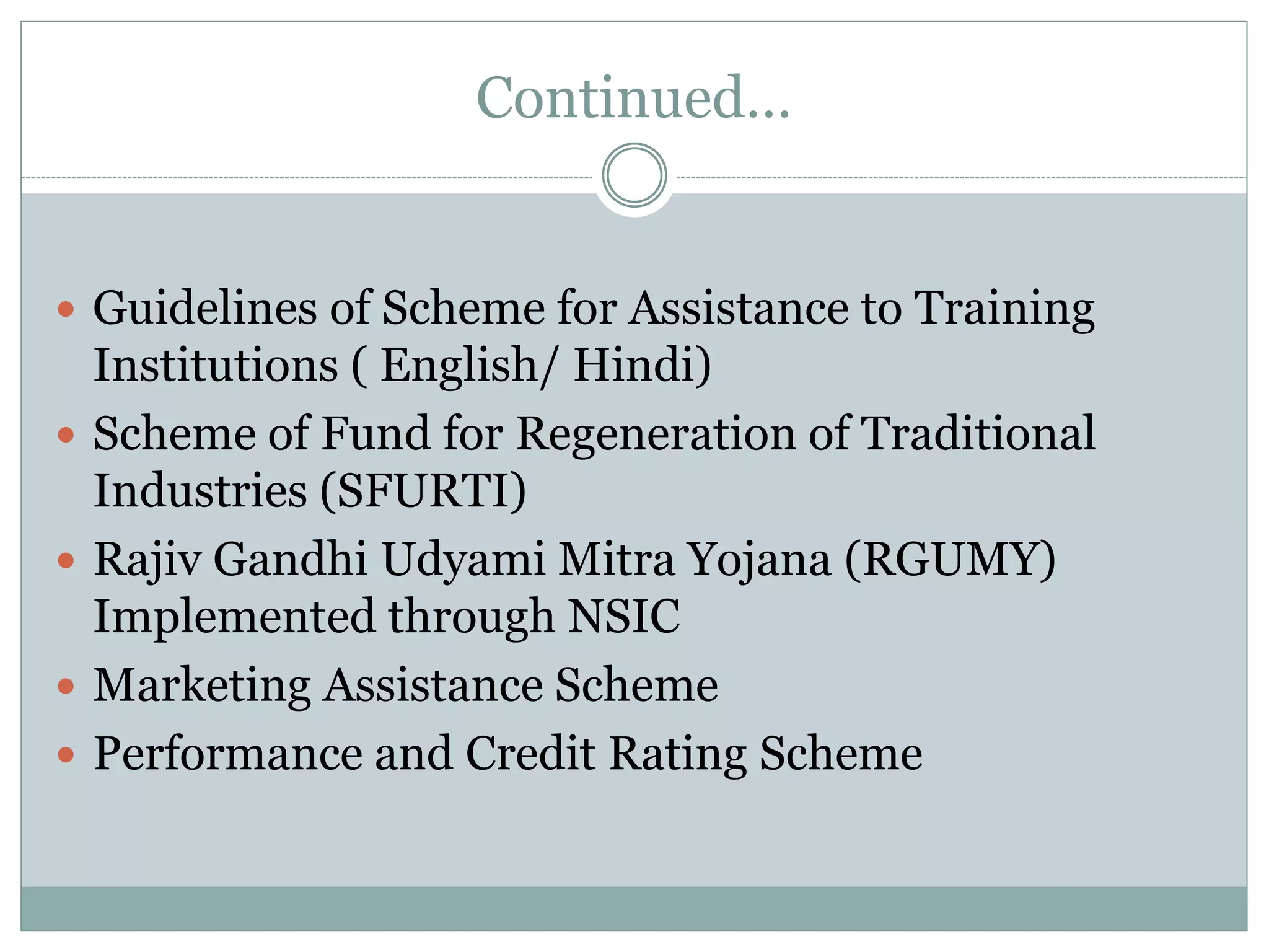 Continued…
 Guidelines of Scheme for Assistance to Training
Institutions ( English/ Hindi)
 Scheme of Fund for Regeneration of Traditional
Industries (SFURTI)
 Rajiv Gandhi Udyami Mitra Yojana (RGUMY)
Implemented through NSIC
 Marketing Assistance Scheme
 Performance and Credit Rating Scheme
 