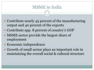 MSME in India
 Contribute nearly 45 percent of the manufacturing
output and 40 percent of the exports
 Contribute app. 8 percent of country’s GDP
 MSME sector provide the largest share of
employment
 Economic independence
 Growth of small sector plays an important role in
maintaining the overall social & cultural structure
 