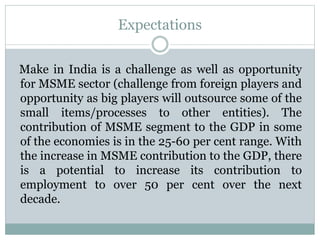 Expectations
Make in India is a challenge as well as opportunity
for MSME sector (challenge from foreign players and
opportunity as big players will outsource some of the
small items/processes to other entities). The
contribution of MSME segment to the GDP in some
of the economies is in the 25-60 per cent range. With
the increase in MSME contribution to the GDP, there
is a potential to increase its contribution to
employment to over 50 per cent over the next
decade.
 