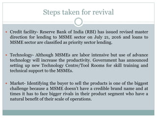 Steps taken for revival
 Credit facility- Reserve Bank of India (RBI) has issued revised master
direction for lending to MSME sector on July 21, 2016 and loans to
MSME sector are classified as priority sector lending.
 Technology- Although MSMEs are labor intensive but use of advance
technology will increase the productivity. Government has announced
setting up new Technology Centre/Tool Rooms for skill training and
technical support to the MSMEs.
 Market- Identifying the buyer to sell the products is one of the biggest
challenge because a MSME doesn’t have a credible brand name and at
times it has to face bigger rivals in their product segment who have a
natural benefit of their scale of operations.
 