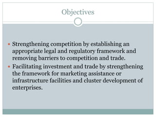 Objectives
 Strengthening competition by establishing an
appropriate legal and regulatory framework and
removing barriers to competition and trade.
 Facilitating investment and trade by strengthening
the framework for marketing assistance or
infrastructure facilities and cluster development of
enterprises.
 