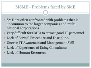 MSME - Problems faced by SME
 SME are often confronted with problems that is
uncommon to the larger companies and multi-
national corporations.
 Very difficult for SMEs to attract good IT personnel.
 Lack of Formal Procedure and Discipline.
 Uneven IT Awareness and Management Skill
 Lack of Experience of Using Consultants
 Lack of Human Resources
 
