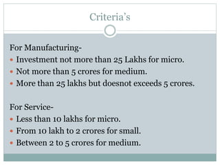 Criteria’s
For Manufacturing-
 Investment not more than 25 Lakhs for micro.
 Not more than 5 crores for medium.
 More than 25 lakhs but doesnot exceeds 5 crores.
For Service-
 Less than 10 lakhs for micro.
 From 10 lakh to 2 crores for small.
 Between 2 to 5 crores for medium.
 
