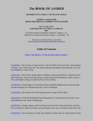 The BOOK OF JASHER
                    REFERRED TO IN JOSHUA AND SECOND SAMUEL

                                    Faithfully translated (1840)
                   FROM THE ORIGINAL HEBREW INTO ENGLISH

                                  SALT LAKE CITY:
                         PUBLISHED BY J.H. PARRY & COMPANY
                                        1887.
                   "Is not this written in the Book of Jasher?"--Joshua, x. 13.
                  "Behold it is written in the Book of Jasher."--II Samuel, i. 18

                            This work is in the Public Domain. Copy Freely
                       More Freeware From Bennie Blount Ministries International




                                    Table of Contents

                  Preface | Introduction - Is This the REAL Book of Jasher? |




CHAPTER 1--The Creation of Adam and Eve. The Fall. Birth of Cain and Abel. Abel a Keeper
of Sheep. Cain a Tiller of the Soil. The Quarrel Between the Brothers and the Result. Cain, the
First Murderer, Cursed of God

CHAPTER 2--Seth is Born. People begin to Multiply and Become Idolatrous. Third Part of the
Earth Destroyed. Earth cursed and becomes corrupt through the Wickedness of Men. Cainan, a
Wise and Righteous King, Foretells the Flood. Enoch is Born

CHAPTER 3--Enoch Reigns over the Earth. Enoch Establishes Righteousness upon the Earth,
and after Reigning Two Hundred and Forty Years is Translated

CHAPTER 4--The People of the Earth Again Become Corrupt. Noah is Born

CHAPTER 5--Noah and Methuselah Preach Repentance for One Hundred and Twenty Years.
Noah Builds the Ark. Death of Methuselah.

CHAPTER 6--Animals, Beasts, and Fowls Preserved in the Ark. Noah and his Sons, and their
Wives are Shut in. When the Floods come the People want to get in. Noah One Year in the Ark.

CHAPTER 7--The Generations of Noah. The Garments of Skin made for Adam Stolen by Ham
 