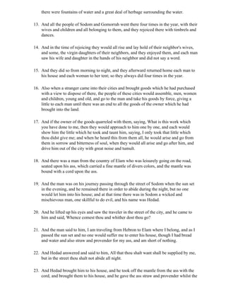 there were fountains of water and a great deal of herbage surrounding the water.

13. And all the people of Sodom and Gomorrah went there four times in the year, with their
    wives and children and all belonging to them, and they rejoiced there with timbrels and
    dances.

14. And in the time of rejoicing they would all rise and lay hold of their neighbor's wives,
    and some, the virgin daughters of their neighbors, and they enjoyed them, and each man
    saw his wife and daughter in the hands of his neighbor and did not say a word.

15. And they did so from morning to night, and they afterward returned home each man to
    his house and each woman to her tent; so they always did four times in the year.

16. Also when a stranger came into their cities and brought goods which he had purchased
    with a view to dispose of there, the people of these cities would assemble, men, women
    and children, young and old, and go to the man and take his goods by force, giving a
    little to each man until there was an end to all the goods of the owner which he had
    brought into the land.

17. And if the owner of the goods quarreled with them, saying, What is this work which
    you have done to me, then they would approach to him one by one, and each would
    show him the little which he took and taunt him, saying, I only took that little which
    thou didst give me; and when he heard this from them all, he would arise and go from
    them in sorrow and bitterness of soul, when they would all arise and go after him, and
    drive him out of the city with great noise and tumult.

18. And there was a man from the country of Elam who was leisurely going on the road,
    seated upon his ass, which carried a fine mantle of divers colors, and the mantle was
    bound with a cord upon the ass.

19. And the man was on his journey passing through the street of Sodom when the sun set
    in the evening, and he remained there in order to abide during the night, but no one
    would let him into his house; and at that time there was in Sodom a wicked and
    mischievous man, one skillful to do evil, and his name was Hedad.

20. And he lifted up his eyes and saw the traveler in the street of the city, and he came to
    him and said, Whence comest thou and whither dost thou go?

21. And the man said to him, I am traveling from Hebron to Elam where I belong, and as I
    passed the sun set and no one would suffer me to enter his house, though I had bread
    and water and also straw and provender for my ass, and am short of nothing.

22. And Hedad answered and said to him, All that thou shalt want shall be supplied by me,
    but in the street thou shalt not abide all night.

23. And Hedad brought him to his house, and he took off the mantle from the ass with the
    cord, and brought them to his house, and he gave the ass straw and provender whilst the
 