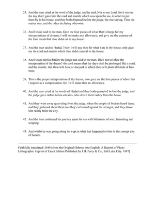 35. And the man cried at the word of the judge, and he said, Not so my Lord, for it was in
       the day that I gave him the cord and mantle which was upon the ass, in order to put
       them by in his house; and they both disputed before the judge, the one saying, Thus the
       matter was, and the other declaring otherwise.

   36. And Hedad said to the man, Give me four pieces of silver that I charge for my
       interpretations of dreams; I will not make any allowance; and give me the expense of
       the four meals that thou didst eat in my house.

   37. And the man said to Hedad, Truly I will pay thee for what I ate in thy house, only give
       me the cord and mantle which thou didst conceal in thy house.

   38. And Hedad replied before the judge and said to the man, Did I not tell thee the
       interpretation of thy dream? the cord means that thy days shall be prolonged like a cord,
       and the mantle, that thou wilt have a vineyard in which thou wilt plant all kinds of fruit
       trees.

   39. This is the proper interpretation of thy dream, now give me the four pieces of silver that
       I require as a compensation, for I will make thee no allowance.

   40. And the man cried at the words of Hedad and they both quarreled before the judge, and
       the judge gave orders to his servants, who drove them rashly from the house.

   41. And they went away quarreling from the judge, when the people of Sodom heard them,
       and they gathered about them and they exclaimed against the stranger, and they drove
       him rashly from the city.

   42. And the man continued his journey upon his ass with bitterness of soul, lamenting and
       weeping.

   43. And whilst he was going along he wept at what had happened to him in the corrupt city
       of Sodom.



Faithfully translated (1840) from the Original Hebrew into English. A Reprint of Photo
Lithographic Reprint of Exact Edition Published by J.H. Parry & Co., Salt Lake City: 1887]
 