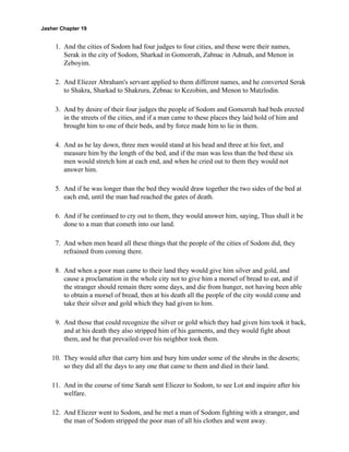 Jasher Chapter 19


     1. And the cities of Sodom had four judges to four cities, and these were their names,
        Serak in the city of Sodom, Sharkad in Gomorrah, Zabnac in Admah, and Menon in
        Zeboyim.

     2. And Eliezer Abraham's servant applied to them different names, and he converted Serak
        to Shakra, Sharkad to Shakrura, Zebnac to Kezobim, and Menon to Matzlodin.

     3. And by desire of their four judges the people of Sodom and Gomorrah had beds erected
        in the streets of the cities, and if a man came to these places they laid hold of him and
        brought him to one of their beds, and by force made him to lie in them.

     4. And as he lay down, three men would stand at his head and three at his feet, and
        measure him by the length of the bed, and if the man was less than the bed these six
        men would stretch him at each end, and when he cried out to them they would not
        answer him.

     5. And if he was longer than the bed they would draw together the two sides of the bed at
        each end, until the man had reached the gates of death.

     6. And if he continued to cry out to them, they would answer him, saying, Thus shall it be
        done to a man that cometh into our land.

     7. And when men heard all these things that the people of the cities of Sodom did, they
        refrained from coming there.

     8. And when a poor man came to their land they would give him silver and gold, and
        cause a proclamation in the whole city not to give him a morsel of bread to eat, and if
        the stranger should remain there some days, and die from hunger, not having been able
        to obtain a morsel of bread, then at his death all the people of the city would come and
        take their silver and gold which they had given to him.

     9. And those that could recognize the silver or gold which they had given him took it back,
        and at his death they also stripped him of his garments, and they would fight about
        them, and he that prevailed over his neighbor took them.

    10. They would after that carry him and bury him under some of the shrubs in the deserts;
        so they did all the days to any one that came to them and died in their land.

    11. And in the course of time Sarah sent Eliezer to Sodom, to see Lot and inquire after his
        welfare.

    12. And Eliezer went to Sodom, and he met a man of Sodom fighting with a stranger, and
        the man of Sodom stripped the poor man of all his clothes and went away.
 