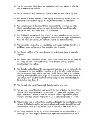 13. And this poor man cried to Eliezer and supplicated his favor on account of what the
    man of Sodom had done to him.

14. And he said to him, Why dost thou act thus to the poor man who came to thy land?

15. And the man of Sodom answered Eliezer, saying, Is this man thy brother, or have the
    people of Sodom made thee a judge this day, that thou speakest about this man?

16. And Eliezer strove with the man of Sodom on account of the poor man, and when
    Eliezer approached to recover the poor man's clothes from the man of Sodom, he
    hastened and with a stone smote Eliezer in the forehead.

17. And the blood flowed copiously from Eliezer's forehead, and when the man saw the
    blood he caught hold of Eliezer, saying, Give me my hire for having rid thee of this bad
    blood that was in thy forehead, for such is the custom and the law in our land.

18. And Eliezer said to him, Thou hast wounded me and requirest me to pay thee thy hire;
    and Eliezer would not hearken to the words of the man of Sodom.

19. And the man laid hold of Eliezer and brought him to Shakra the judge of Sodom for
    judgment.

20. And the man spoke to the judge, saying, I beseech thee my lord, thus has this man done,
    for I smote him with a stone that the blood flowed from his forehead, and he is
    unwilling to give me my hire.

21. And the judge said to Eliezer, This man speaketh truth to thee, give him his hire, for this
    is the custom in our land; and Eliezer heard the words of the judge, and he lifted up a
    stone and smote the judge, and the stone struck on his forehead, and the blood flowed
    copiously from the forehead of the judge, and Eliezer said, If this then is the custom in
    your land give thou unto this man what I should have given him, for this has been thy
    decision, thou didst decree it.

22. And Eliezer left the man of Sodom with the judge, and he went away.

23. And when the kings of Elam had made war with the kings of Sodom, the kings of Elam
    captured all the property of Sodom, and they took Lot captive, with his property, and
    when it was told to Abraham he went and made war with the kings of Elam, and he
    recovered from their hands all the property of Lot as well as the property of Sodom.

24. At that time the wife of Lot bare him a daughter, and he called her name Paltith, saying,
    Because God had delivered him and his whole household from the kings of Elam; and
    Paltith daughter of Lot grew up, and one of the men of Sodom took her for a wife.

25. And a poor man came into the city to seek a maintenance, and he remained in the city
    some days, and all the people of Sodom caused a proclamation of their custom not to
 