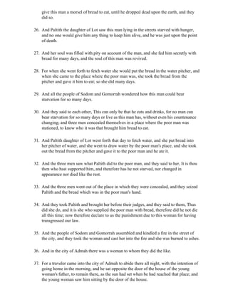 give this man a morsel of bread to eat, until he dropped dead upon the earth, and they
    did so.

26. And Paltith the daughter of Lot saw this man lying in the streets starved with hunger,
    and no one would give him any thing to keep him alive, and he was just upon the point
    of death.

27. And her soul was filled with pity on account of the man, and she fed him secretly with
    bread for many days, and the soul of this man was revived.

28. For when she went forth to fetch water she would put the bread in the water pitcher, and
    when she came to the place where the poor man was, she took the bread from the
    pitcher and gave it him to eat; so she did many days.

29. And all the people of Sodom and Gomorrah wondered how this man could bear
    starvation for so many days.

30. And they said to each other, This can only be that he eats and drinks, for no man can
    bear starvation for so many days or live as this man has, without even his countenance
    changing; and three men concealed themselves in a place where the poor man was
    stationed, to know who it was that brought him bread to eat.

31. And Paltith daughter of Lot went forth that day to fetch water, and she put bread into
    her pitcher of water, and she went to draw water by the poor man's place, and she took
    out the bread from the pitcher and gave it to the poor man and he ate it.

32. And the three men saw what Paltith did to the poor man, and they said to her, It is thou
    then who hast supported him, and therefore has he not starved, nor changed in
    appearance nor died like the rest.

33. And the three men went out of the place in which they were concealed, and they seized
    Paltith and the bread which was in the poor man's hand.

34. And they took Paltith and brought her before their judges, and they said to them, Thus
    did she do, and it is she who supplied the poor man with bread, therefore did he not die
    all this time; now therefore declare to us the punishment due to this woman for having
    transgressed our law.

35. And the people of Sodom and Gomorrah assembled and kindled a fire in the street of
    the city, and they took the woman and cast her into the fire and she was burned to ashes.

36. And in the city of Admah there was a woman to whom they did the like.

37. For a traveler came into the city of Admah to abide there all night, with the intention of
    going home in the morning, and he sat opposite the door of the house of the young
    woman's father, to remain there, as the sun had set when be had reached that place; and
    the young woman saw him sitting by the door of the house.
 