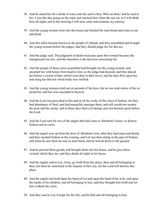 38. And he asked her for a drink of water and she said to him, Who art thou? and he said to
    her, I was this day going on the road, and reached here when the sun set, so I will abide
    here all night, and in the morning I will arise early and continue my journey.

39. And the young woman went into the house and fetched the man bread and water to eat
    and drink.

40. And this affair became known to the people of Admah, and they assembled and brought
    the young woman before the judges, that they should judge her for this act.

41. And the judge said, The judgment of death must pass upon this woman because she
    transgressed our law, and this therefore is the decision concerning her.

42. And the people of those cities assembled and brought out the young woman, and
    anointed her with honey from head to foot, as the judge had decreed, and they placed
    her before a swarm of bees which were then in their hives, and the bees flew upon her
    and stung her that her whole body was swelled.

43. And the young woman cried out on account of the bees, but no one took notice of her or
    pitied her, and her cries ascended to heaven.

44. And the Lord was provoked at this and at all the works of the cities of Sodom, for they
    had abundance of food, and had tranquility amongst them, and still would not sustain
    the poor and the needy, and in those days their evil doings and sins became great before
    the Lord.

45. And the Lord sent for two of the angels that had come to Abraham's house, to destroy
    Sodom and its cities.

46. And the angels rose up from the door of Abraham's tent, after they had eaten and drunk,
    and they reached Sodom in the evening, and Lot was then sitting in the gate of Sodom,
    and when he saw them he rose to meet them, and he bowed down to the ground.

47. And he pressed them greatly and brought them into his house, and he gave them
    victuals which they ate, and they abode all night in his house.

48. And the angels said to Lot, Arise, go forth from this place, thou and all belonging to
    thee, lest thou be consumed in the iniquity of this city, for the Lord will destroy this
    place.

49. And the angels laid hold upon the hand of Lot and upon the hand of his wife, and upon
    the hands of his children, and all belonging to him, and they brought him forth and set
    him without the cities.

50. And they said to Lot, Escape for thy life, and he fled and all belonging to him.
 