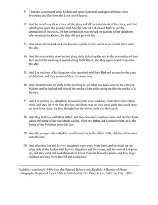 51. Then the Lord rained upon Sodom and upon Gomorrah and upon all these cities
       brimstone and fire from the Lord out of heaven.

   52. And he overthrew these cities, all the plain and all the inhabitants of the cities, and that
       which grew upon the ground; and Ado the wife of Lot looked back to see the
       destruction of the cities, for her compassion was moved on account of her daughters
       who remained in Sodom, for they did not go with her.

   53. And when she looked back she became a pillar of salt, and it is yet in that place unto
       this day.

   54. And the oxen which stood in that place daily licked up the salt to the extremities of their
       feet, and in the morning it would spring forth afresh, and they again licked it up unto
       this day.

   55. And Lot and two of his daughters that remained with him fled and escaped to the cave
       of Adullam, and they remained there for some time.

   56. And Abraham rose up early in the morning to see what had been done to the cities of
       Sodom; and he looked and beheld the smoke of the cities going up like the smoke of a
       furnace.

   57. And Lot and his two daughters remained in the cave, and they made their father drink
       wine, and they lay with him, for they said there was no man upon earth that could raise
       up seed from them, for they thought that the whole earth was destroyed.

   58. And they both lay with their father, and they conceived and bare sons, and the first born
       called the name of her son Moab, saying, From my father did I conceive him; he is the
       father of the Moabites unto this day.

   59. And the younger also called her son Benami; he is the father of the children of Ammon
       unto this day.

   60. And after this Lot and his two daughters went away from there, and he dwelt on the
       other side of the Jordan with his two daughters and their sons, and the sons of Lot grew
       up, and they went and took themselves wives from the land of Canaan, and they begat
       children and they were fruitful and multiplied.



Faithfully translated (1840) from the Original Hebrew into English. A Reprint of Photo
Lithographic Reprint of Exact Edition Published by J.H. Parry & Co., Salt Lake City: 1887]
 