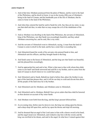 Jasher Chapter 20


     1. And at that time Abraham journeyed from the plain of Mamre, and he went to the land
        of the Philistines, and he dwelt in Gerar; it was in the twenty-fifth year of Abraham's
        being in the land of Canaan, and the hundredth year of the life of Abraham, that he
        came to Gerar in the land of the Philistines.

     2. And when they entered the land he said to Sarah his wife, Say thou art my sister, to any
        one that shall ask thee, in order that we may escape the evil of the inhabitants of the
        land.

     3. And as Abraham was dwelling in the land of the Philistines, the servants of Abimelech,
        king of the Philistines, saw that Sarah was exceedingly beautiful, and they asked
        Abraham concerning her, and he said, She is my sister.

     4. And the servants of Abimelech went to Abimelech, saying, A man from the land of
        Canaan is come to dwell in the land, and he has a sister that is exceeding fair.

     5. And Abimelech heard the words of his servants who praised Sarah to him, and
        Abimelech sent his officers, and they brought Sarah to the king.

     6. And Sarah came to the house of Abimelech, and the king saw that Sarah was beautiful,
        and she pleased him exceedingly.

     7. And he approached her and said to her, What is that man to thee with whom thou didst
        come to our land? and Sarah answered and said He is my brother, and we came from the
        land of Canaan to dwell wherever we could find a place.

     8. And Abimelech said to Sarah, Behold my land is before thee, place thy brother in any
        part of this land that pleases thee, and it will be our duty to exalt and elevate him above
        all the people of the land since he is thy brother.

     9. And Abimelech sent for Abraham, and Abraham came to Abimelech.

    10. And Abimelech said to Abraham, Behold I have given orders that thou shalt be honored
        as thou desirest on account of thy sister Sarah.

    11. And Abraham went forth from the king, and the king's present followed him.

    12. As at evening time, before men lie down to rest, the king was sitting upon his throne,
        and a deep sleep fell upon him, and he lay upon the throne and slept till morning.

    13. And he dreamed that an angel of the Lord came to him with a drawn sword in his hand,
        and the angel stood over Abimelech, and wished to slay him with the sword, and the
        king was terrified in his dream, and said to the angel, In what have I sinned against thee
 