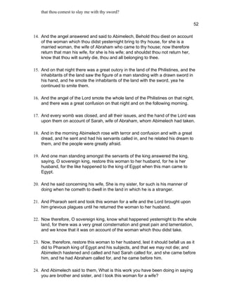 that thou comest to slay me with thy sword?

                                                                                       52

14. And the angel answered and said to Abimelech, Behold thou diest on account
    of the woman which thou didst yesternight bring to thy house, for she is a
    married woman, the wife of Abraham who came to thy house; now therefore
    return that man his wife, for she is his wife; and shouldst thou not return her,
    know that thou wilt surely die, thou and all belonging to thee.

15. And on that night there was a great outcry in the land of the Philistines, and the
    inhabitants of the land saw the figure of a man standing with a drawn sword in
    his hand, and he smote the inhabitants of the land with the sword, yea he
    continued to smite them.

16. And the angel of the Lord smote the whole land of the Philistines on that night,
    and there was a great confusion on that night and on the following morning.

17. And every womb was closed, and all their issues, and the hand of the Lord was
    upon them on account of Sarah, wife of Abraham, whom Abimelech had taken.

18. And in the morning Abimelech rose with terror and confusion and with a great
    dread, and he sent and had his servants called in, and he related his dream to
    them, and the people were greatly afraid.

19. And one man standing amongst the servants of the king answered the king,
    saying, O sovereign king, restore this woman to her husband, for he is her
    husband, for the like happened to the king of Egypt when this man came to
    Egypt.

20. And he said concerning his wife, She is my sister, for such is his manner of
    doing when he cometh to dwell in the land in which he is a stranger.

21. And Pharaoh sent and took this woman for a wife and the Lord brought upon
    him grievous plagues until he returned the woman to her husband.

22. Now therefore, O sovereign king, know what happened yesternight to the whole
    land, for there was a very great consternation and great pain and lamentation,
    and we know that it was on account of the woman which thou didst take.

23. Now, therefore, restore this woman to her husband, lest it should befall us as it
    did to Pharaoh king of Egypt and his subjects, and that we may not die; and
    Abimelech hastened and called and had Sarah called for, and she came before
    him, and he had Abraham called for, and he came before him.

24. And Abimelech said to them, What is this work you have been doing in saying
    you are brother and sister, and I took this woman for a wife?
 