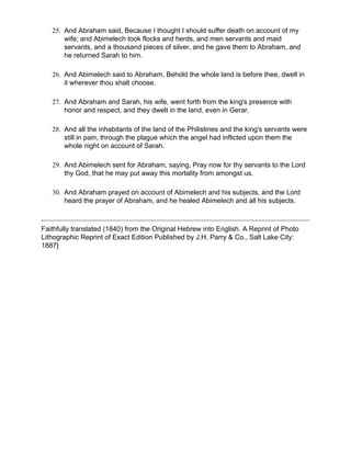 25. And Abraham said, Because I thought I should suffer death on account of my
       wife; and Abimelech took flocks and herds, and men servants and maid
       servants, and a thousand pieces of silver, and he gave them to Abraham, and
       he returned Sarah to him.

   26. And Abimelech said to Abraham, Behold the whole land is before thee, dwell in
       it wherever thou shalt choose.

   27. And Abraham and Sarah, his wife, went forth from the king's presence with
       honor and respect, and they dwelt in the land, even in Gerar.

   28. And all the inhabitants of the land of the Philistines and the king's servants were
       still in pain, through the plague which the angel had inflicted upon them the
       whole night on account of Sarah.

   29. And Abimelech sent for Abraham, saying, Pray now for thy servants to the Lord
       thy God, that he may put away this mortality from amongst us.

   30. And Abraham prayed on account of Abimelech and his subjects, and the Lord
       heard the prayer of Abraham, and he healed Abimelech and all his subjects.



Faithfully translated (1840) from the Original Hebrew into English. A Reprint of Photo
Lithographic Reprint of Exact Edition Published by J.H. Parry & Co., Salt Lake City:
1887]
 