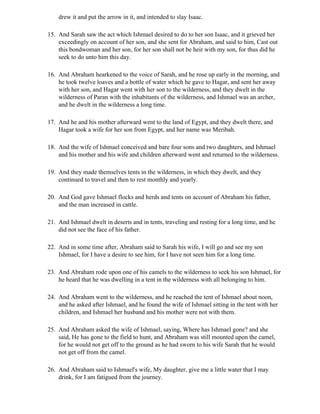 drew it and put the arrow in it, and intended to slay Isaac.

15. And Sarah saw the act which Ishmael desired to do to her son Isaac, and it grieved her
    exceedingly on account of her son, and she sent for Abraham, and said to him, Cast out
    this bondwoman and her son, for her son shall not be heir with my son, for thus did he
    seek to do unto him this day.

16. And Abraham hearkened to the voice of Sarah, and he rose up early in the morning, and
    he took twelve loaves and a bottle of water which he gave to Hagar, and sent her away
    with her son, and Hagar went with her son to the wilderness, and they dwelt in the
    wilderness of Paran with the inhabitants of the wilderness, and Ishmael was an archer,
    and he dwelt in the wilderness a long time.

17. And he and his mother afterward went to the land of Egypt, and they dwelt there, and
    Hagar took a wife for her son from Egypt, and her name was Meribah.

18. And the wife of Ishmael conceived and bare four sons and two daughters, and Ishmael
    and his mother and his wife and children afterward went and returned to the wilderness.

19. And they made themselves tents in the wilderness, in which they dwelt, and they
    continued to travel and then to rest monthly and yearly.

20. And God gave Ishmael flocks and herds and tents on account of Abraham his father,
    and the man increased in cattle.

21. And Ishmael dwelt in deserts and in tents, traveling and resting for a long time, and he
    did not see the face of his father.

22. And in some time after, Abraham said to Sarah his wife, I will go and see my son
    Ishmael, for I have a desire to see him, for I have not seen him for a long time.

23. And Abraham rode upon one of his camels to the wilderness to seek his son Ishmael, for
    he heard that he was dwelling in a tent in the wilderness with all belonging to him.

24. And Abraham went to the wilderness, and he reached the tent of Ishmael about noon,
    and he asked after Ishmael, and he found the wife of Ishmael sitting in the tent with her
    children, and Ishmael her husband and his mother were not with them.

25. And Abraham asked the wife of Ishmael, saying, Where has Ishmael gone? and she
    said, He has gone to the field to hunt, and Abraham was still mounted upon the camel,
    for he would not get off to the ground as he had sworn to his wife Sarah that he would
    not get off from the camel.

26. And Abraham said to Ishmael's wife, My daughter, give me a little water that I may
    drink, for I am fatigued from the journey.
 