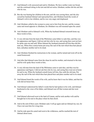 27. And Ishmael's wife answered and said to Abraham, We have neither water nor bread,
    and she continued sitting in the tent and did not notice Abraham, neither did she ask him
    who he was.

28. But she was beating her children in the tent, and she was cursing them, and she also
    cursed her husband Ishmael and reproached him, and Abraham heard the words of
    Ishmael's wife to her children, and he was very angry and displeased.

29. And Abraham called to the woman to come out to him from the tent, and the woman
    came and stood opposite to Abraham, for Abraham was still mounted upon the camel.

30. And Abraham said to Ishmael's wife, When thy husband Ishmael returneth home say
    these words to him,

31. A very old man from the land of the Philistines came hither to seek thee, and thus was
    his appearance and figure; I did not ask him who he was, and seeing thou wast not here
    he spoke unto me and said, When Ishmael thy husband returneth tell him thus did this
    man say, When thou comest home put away this nail of the tent which thou hast placed
    here, and place another nail in its stead.

32. And Abraham finished his instructions to the woman, and he turned and went off on the
    camel homeward.

33. And after that Ishmael came from the chase he and his mother, and returned to the tent,
    and his wife spoke these words to him,

34. A very old man from the land of the Philistines came to seek thee, and thus was his
    appearance and figure; I did not ask him who he was, and seeing thou wast not at home
    he said to me, When thy husband cometh home tell him, thus saith the old man, Put
    away the nail of the tent which thou hast placed here and place another nail in its stead.

35. And Ishmael heard the words of his wife, and he knew that it was his father, and that his
    wife did not honor him.

36. And Ishmael understood his father's words that he had spoken to his wife, and Ishmael
    hearkened to the voice of his father, and Ishmael cast off that woman and she went
    away.

37. And Ishmael afterward went to the land of Canaan, and he took another wife and he
    brought her to his tent to the place where he then dwelt.

38. And at the end of three years Abraham said, I will go again and see Ishmael my son, for
    I have not seen him for a long time.

39. And he rode upon his camel and went to the wilderness, and he reached the tent of
    Ishmael about noon.
 