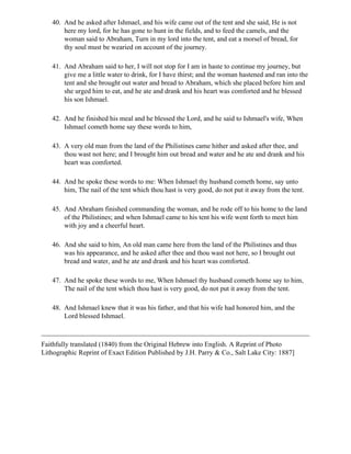 40. And he asked after Ishmael, and his wife came out of the tent and she said, He is not
       here my lord, for he has gone to hunt in the fields, and to feed the camels, and the
       woman said to Abraham, Turn in my lord into the tent, and eat a morsel of bread, for
       thy soul must be wearied on account of the journey.

   41. And Abraham said to her, I will not stop for I am in haste to continue my journey, but
       give me a little water to drink, for I have thirst; and the woman hastened and ran into the
       tent and she brought out water and bread to Abraham, which she placed before him and
       she urged him to eat, and he ate and drank and his heart was comforted and he blessed
       his son Ishmael.

   42. And he finished his meal and he blessed the Lord, and he said to Ishmael's wife, When
       Ishmael cometh home say these words to him,

   43. A very old man from the land of the Philistines came hither and asked after thee, and
       thou wast not here; and I brought him out bread and water and he ate and drank and his
       heart was comforted.

   44. And he spoke these words to me: When Ishmael thy husband cometh home, say unto
       him, The nail of the tent which thou hast is very good, do not put it away from the tent.

   45. And Abraham finished commanding the woman, and he rode off to his home to the land
       of the Philistines; and when Ishmael came to his tent his wife went forth to meet him
       with joy and a cheerful heart.

   46. And she said to him, An old man came here from the land of the Philistines and thus
       was his appearance, and he asked after thee and thou wast not here, so I brought out
       bread and water, and he ate and drank and his heart was comforted.

   47. And he spoke these words to me, When Ishmael thy husband cometh home say to him,
       The nail of the tent which thou hast is very good, do not put it away from the tent.

   48. And Ishmael knew that it was his father, and that his wife had honored him, and the
       Lord blessed Ishmael.



Faithfully translated (1840) from the Original Hebrew into English. A Reprint of Photo
Lithographic Reprint of Exact Edition Published by J.H. Parry & Co., Salt Lake City: 1887]
 