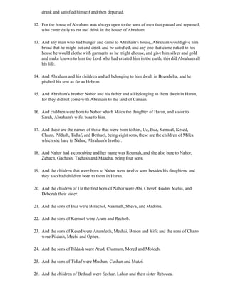 drank and satisfied himself and then departed.

12. For the house of Abraham was always open to the sons of men that passed and repassed,
    who came daily to eat and drink in the house of Abraham.

13. And any man who had hunger and came to Abraham's house, Abraham would give him
    bread that he might eat and drink and be satisfied, and any one that came naked to his
    house he would clothe with garments as he might choose, and give him silver and gold
    and make known to him the Lord who had created him in the earth; this did Abraham all
    his life.

14. And Abraham and his children and all belonging to him dwelt in Beersheba, and he
    pitched his tent as far as Hebron.

15. And Abraham's brother Nahor and his father and all belonging to them dwelt in Haran,
    for they did not come with Abraham to the land of Canaan.

16. And children were born to Nahor which Milca the daughter of Haran, and sister to
    Sarah, Abraham's wife, bare to him.

17. And these are the names of those that were born to him, Uz, Buz, Kemuel, Kesed,
    Chazo, Pildash, Tidlaf, and Bethuel, being eight sons, these are the children of Milca
    which she bare to Nahor, Abraham's brother.

18. And Nahor had a concubine and her name was Reumah, and she also bare to Nahor,
    Zebach, Gachash, Tachash and Maacha, being four sons.

19. And the children that were born to Nahor were twelve sons besides his daughters, and
    they also had children born to them in Haran.

20. And the children of Uz the first born of Nahor were Abi, Cheref, Gadin, Melus, and
    Deborah their sister.

21. And the sons of Buz were Berachel, Naamath, Sheva, and Madonu.

22. And the sons of Kemuel were Aram and Rechob.

23. And the sons of Kesed were Anamlech, Meshai, Benon and Yifi; and the sons of Chazo
    were Pildash, Mechi and Opher.

24. And the sons of Pildash were Arud, Chamum, Mered and Moloch.

25. And the sons of Tidlaf were Mushan, Cushan and Mutzi.

26. And the children of Bethuel were Sechar, Laban and their sister Rebecca.
 