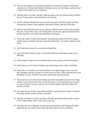 27. These are the families of the children of Nahor, that were born to them in Haran; and
    Aram the son of Kemuel and Rechob his brother went away from Haran, and they found
    a valley in the land by the river Euphrates.

28. And they built a city there, and they called the name of the city after the name of Pethor
    the son of Aram, that is Aram Naherayim unto this day.

29. And the children of Kesed also went to dwell where they could find a place, and they
    went and they found a valley opposite to the land of Shinar, and they dwelt there.

30. And they there built themselves a city, and they called the name at the city Kesed after
    the name of their father, that is the land Kasdim unto this day, and the Kasdim dwelt in
    that land and they were fruitful and multiplied exceedingly.

31. And Terah, father of Nahor and Abraham, went and took another wife in his old age,
    and her name was Pelilah, and she conceived and bare him a son and he called his name
    Zoba.

32. And Terah lived twenty-five years after he begat Zoba.

33. And Terah died in that year, that is in the thirty-fifth year of the birth of Isaac son of
    Abraham.

34. And the days of Terah were two hundred and five years, and he was buried in Haran.

35. And Zoba the son of Terah lived thirty years and he begat Aram, Achlis and Merik.

36. And Aram son of Zoba son of Terah, had three wives and he begat twelve sons and
    three daughters; and the Lord gave to Aram the son of Zoba, riches and possessions, and
    abundance of cattle, and flocks and herds, and the man increased greatly.

37. And Aram the son of Zoba and his brother and all his household journeyed from Haran,
    and they went to dwell where they should find a place, for their property was too great
    to remain in Haran; for they could not stop in Haran together with their brethren the
    children of Nahor.

38. And Aram the son of Zoba went with his brethren, and they found a valley at a distance
    toward the eastern country and they dwelt there.

39. And they also built a city there, and they called the name thereof Aram, after the name
    of their eldest brother; that is Aram Zoba to this day.

40. And Isaac the son of Abraham was growing up in those days, and Abraham his father
    taught him the way of the Lord to know the Lord, and the Lord was with him.
 