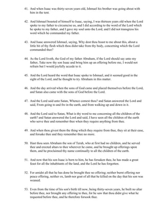 41. And when Isaac was thirty-seven years old, Ishmael his brother was going about with
    him in the tent.

42. And Ishmael boasted of himself to Isaac, saying, I was thirteen years old when the Lord
    spoke to my father to circumcise us, and I did according to the word of the Lord which
    he spoke to my father, and I gave my soul unto the Lord, and I did not transgress his
    word which he commanded my father.

43. And Isaac answered Ishmael, saying, Why dost thou boast to me about this, about a
    little bit of thy flesh which thou didst take from thy body, concerning which the Lord
    commanded thee?

44. As the Lord liveth, the God of my father Abraham, if the Lord should say unto my
    father, Take now thy son Isaac and bring him up an offering before me, I would not
    refrain but I would joyfully accede to it.

45. And the Lord heard the word that Isaac spoke to Ishmael, and it seemed good in the
    sight of the Lord, and he thought to try Abraham in this matter.

46. And the day arrived when the sons of God came and placed themselves before the Lord,
    and Satan also came with the sons of God before the Lord.

47. And the Lord said unto Satan, Whence comest thou? and Satan answered the Lord and
    said, From going to and fro in the earth, and from walking up and down in it.

48. And the Lord said to Satan, What is thy word to me concerning all the children of the
    earth? and Satan answered the Lord and said, I have seen all the children of the earth
    who serve thee and remember thee when they require anything from thee.

49. And when thou givest them the thing which they require from thee, they sit at their ease,
    and forsake thee and they remember thee no more.

50. Hast thou seen Abraham the son of Terah, who at first had no children, and he served
    thee and erected altars to thee wherever he came, and he brought up offerings upon
    them, and he proclaimed thy name continually to all the children of the earth.

51. And now that his son Isaac is born to him, he has forsaken thee, he has made a great
    feast for all the inhabitants of the land, and the Lord he has forgotten.

52. For amidst all that he has done he brought thee no offering; neither burnt offering nor
    peace offering, neither ox, lamb nor goat of all that he killed on the day that his son was
    weaned.

53. Even from the time of his son's birth till now, being thirty-seven years, he built no altar
    before thee, nor brought any offering to thee, for he saw that thou didst give what he
    requested before thee, and he therefore forsook thee.
 